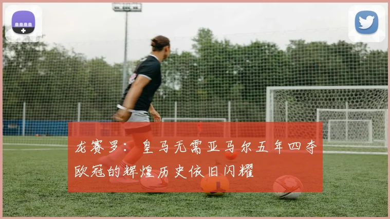 龙赛罗：皇马无需亚马尔五年四夺欧冠的辉煌历史依旧闪耀