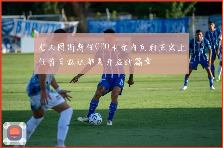 尤文图斯新任CEO卡尔内瓦利正式上任首日抵达都灵开启新篇章