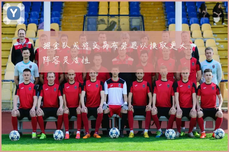 掘金队或将交易布劳恩以换取更大阵容灵活性