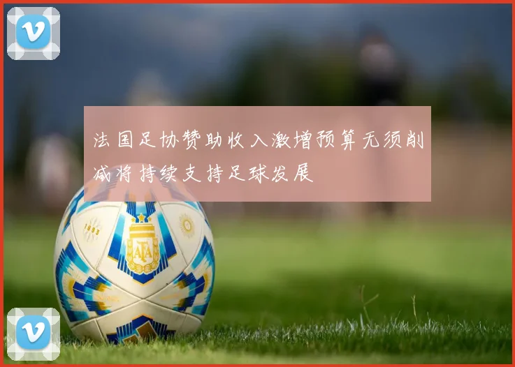 法国足协赞助收入激增预算无须削减将持续支持足球发展