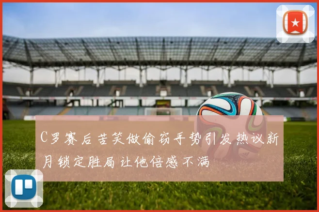 C罗赛后苦笑做偷窃手势引发热议新月锁定胜局让他倍感不满