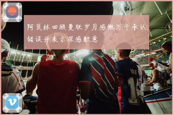 阿莫林回顾曼联岁月感慨万千承认错误并表示深感歉意