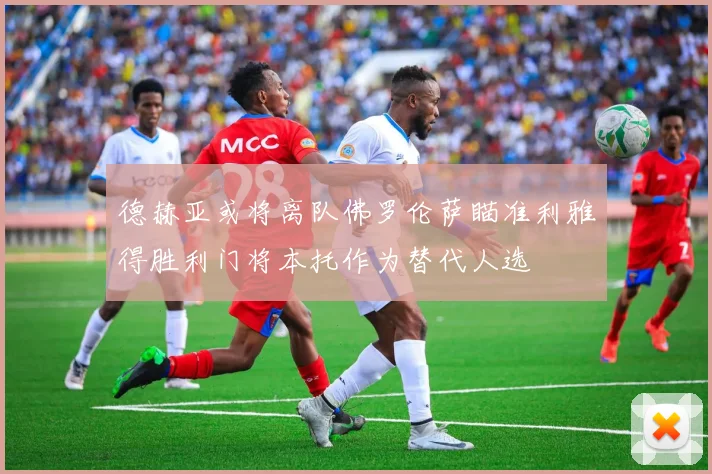 德赫亚或将离队佛罗伦萨瞄准利雅得胜利门将本托作为替代人选