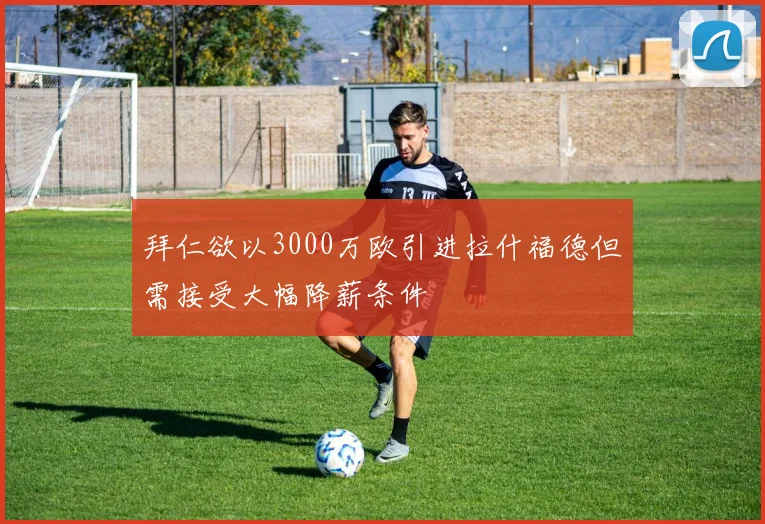 拜仁欲以3000万欧引进拉什福德但需接受大幅降薪条件