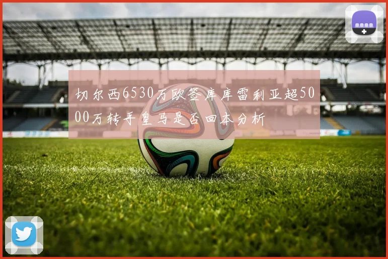 切尔西6530万欧签库库雷利亚超5000万转手皇马是否回本分析