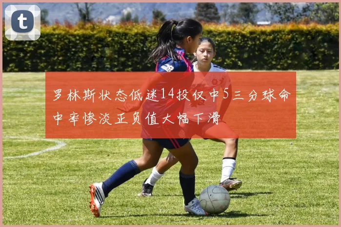 罗林斯状态低迷14投仅中5三分球命中率惨淡正负值大幅下滑
