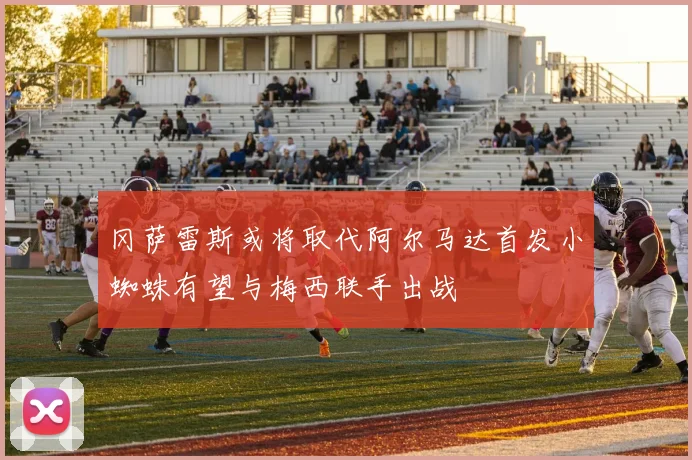 冈萨雷斯或将取代阿尔马达首发小蜘蛛有望与梅西联手出战