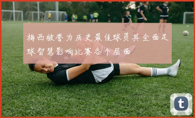 梅西被誉为历史最佳球员其全面足球智慧影响比赛各个层面