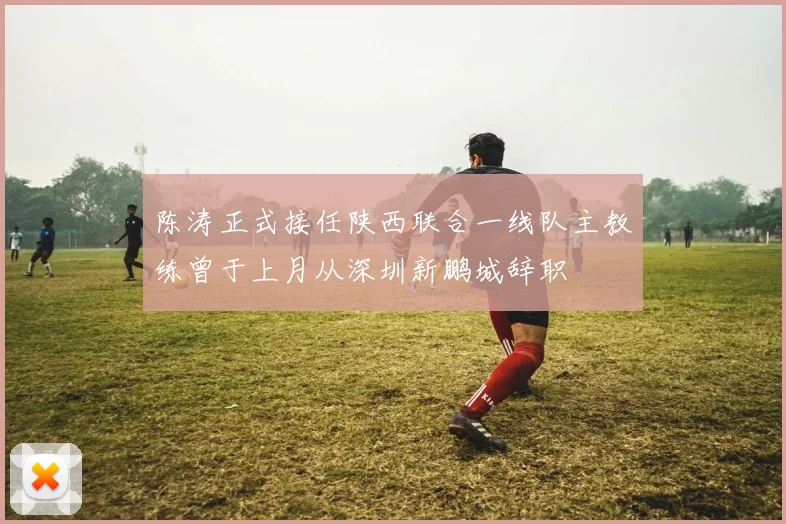 陈涛正式接任陕西联合一线队主教练曾于上月从深圳新鹏城辞职