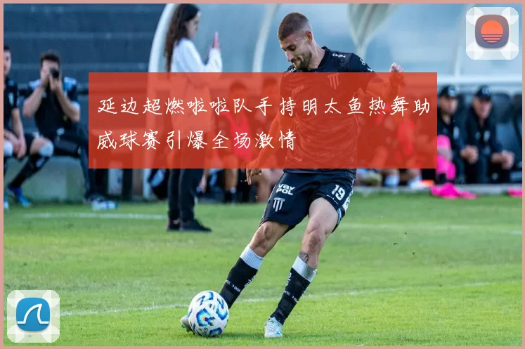 延边超燃啦啦队手持明太鱼热舞助威球赛引爆全场激情