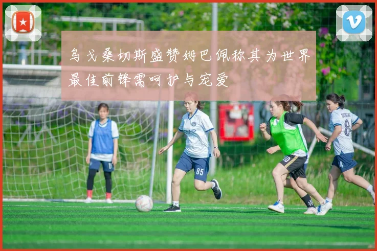 乌戈桑切斯盛赞姆巴佩称其为世界最佳前锋需呵护与宠爱