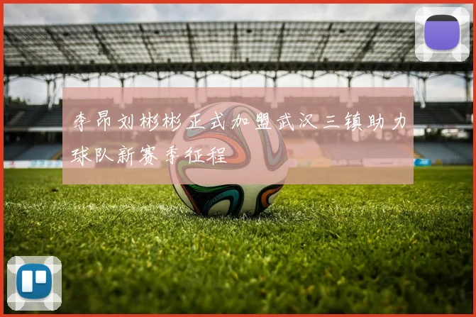 李昂刘彬彬正式加盟武汉三镇助力球队新赛季征程