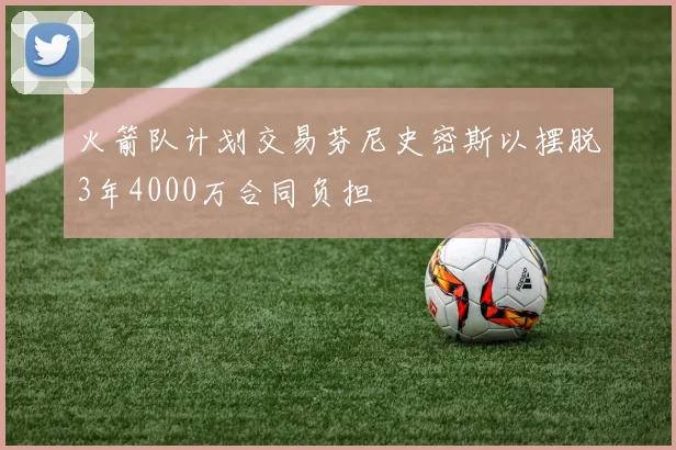火箭队计划交易芬尼史密斯以摆脱3年4000万合同负担