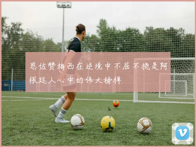 恩佐赞梅西在逆境中不屈不挠是阿根廷人心中的伟大榜样